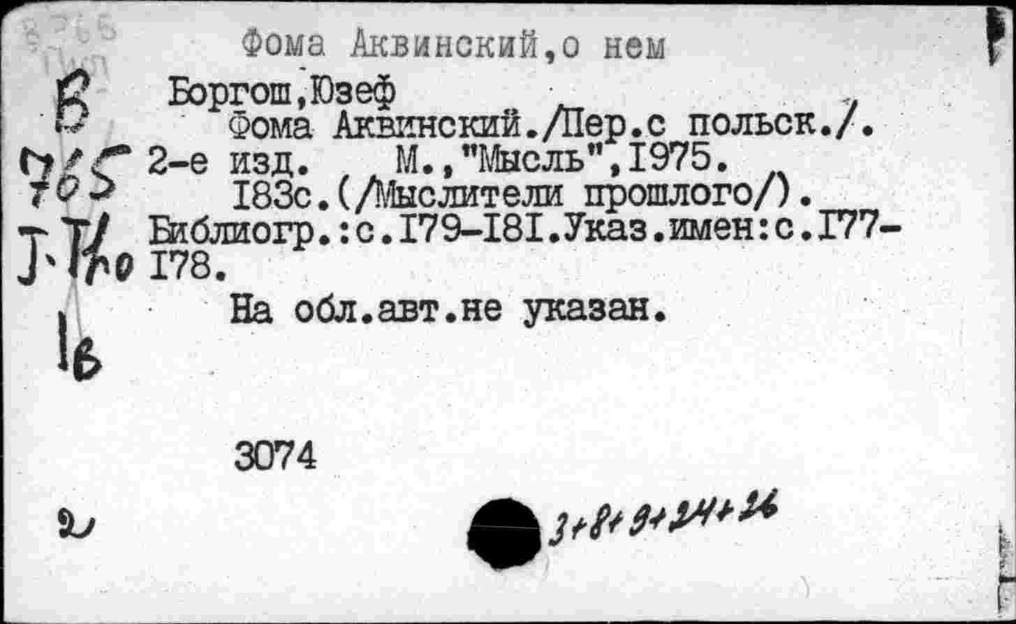 ﻿в Ж Т'Т/р и
Фома Аквинский,о нем Боргош,Юзеф	+
Фома Аквинский./Пер.с польск./. 2-е изд. М.,"Мысль”,1975.
183с.(/Мыслители прошлого/). Библиогр.:с.179-181•Указ.имен:с.177-178.
На обл.авт.не указан.
3074
